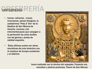 ORFEBRERÍA
ORFEBRERÍA
• Iconos, relicarios, cruces,
incensarios, piezas litúrgicas, la
celebérrima "Pala d´Oro" de la
Basílica de San Marcos de
Venecia, coronas y los
indumentos-joyas que conjugan a
la perfección las artes textiles
con las gemas y perlas de
calidad exquisita.
• Éstas últimas suelen ser obras
sincréticas del arte bizantino con
el cristiano de Europa occidental
y el islámico
Icono realizado con la técnica del repujado. Presenta oro,
esmaltes y piedras preciosas, Tesoro de San Marcos
 