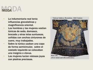 MODA
MODA
• La indumentaria real tenia
influencias grecolatinas y
magnificencia oriental.
• Los hombres y las mujeres vestían
túnicas de seda, damasco,
brocado y otras telas suntuosas,
ceñidas con anchos cinturones de
cuero, muy trabajados.
• Sobre la túnica usaban una capa
de forma semicircular, sobre el
costado izquierdo se colocaban
una insignia o clavus.
• Las mujeres lucían vistosas joyas
con piedras preciosas.
 