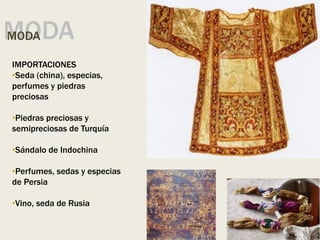 MODA
MODA
IMPORTACIONES
•Seda (china), especias,
perfumes y piedras
preciosas
•Piedras preciosas y
semipreciosas de Turquía
•Sándalo de Indochina
•Perfumes, sedas y especias
de Persia
•Vino, seda de Rusia
 