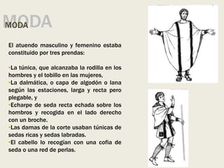 MODA
MODA
El atuendo masculino y femenino estaba
constituido por tres prendas:
•La túnica, que alcanzaba la rodilla en los
hombres y el tobillo en las mujeres,
•La dalmática, o capa de algodón o lana
según las estaciones, larga y recta pero
plegable, y
•Echarpe de seda recta echada sobre los
hombros y recogida en el lado derecho
con un broche.
•Las damas de la corte usaban túnicas de
sedas ricas y sedas labradas.
•El cabello lo recogían con una cofia de
seda o una red de perlas.
 