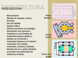 Planta
Basilical
Planta
central
Planta cruz
griega
ARQUITECTURA
ARQUITECTURA
• Monumental
• Manejo de cúpulas, arcos y
bóvedas
• Uso del ladrillo
• Capitel cúbico
• Plantas centrales (cruz griega)
• Decoración con pinturas y
mosaicos en las Empleo de
materiales pobres (piedra y
ladrillo) en el exterior y
materiales lujosos en el interior
(mosaicos con teselas,
mármoles, cerámica vidriada,
láminas de oro y plata) dándole
al templo una policromía de
influencia oriental.
 