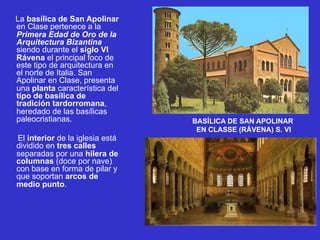 La basílica de San Apolinar
en Clase pertenece a la
Primera Edad de Oro de la
Arquitectura Bizantina
siendo durante el siglo VI
Rávena el principal foco de
este tipo de arquitectura en
el norte de Italia. San
Apolinar en Clase, presenta
una planta característica del
tipo de basílica de
tradición tardorromana,
heredado de las basílicas
paleocristianas.
El interior de la iglesia está
dividido en tres calles
separadas por una hilera de
columnas (doce por nave)
con base en forma de pilar y
que soportan arcos de
medio punto.
BASÍLICA DE SAN APOLINAR
EN CLASSE (RÁVENA) S. VI
 