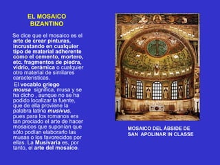 EL MOSAICO
BIZANTINO
Se dice que el mosaico es el
arte de crear pinturas,
incrustando en cualquier
tipo de material adherente
como el cemento, mortero,
etc. fragmentos de piedra,
vidrio, cerámica o cualquier
otro material de similares
características.
El vocablo griego
mousa significa, musa y se
ha dicho , aunque no se ha
podido localizar la fuente,
que de ella proviene la
palabra latina musivus,
pues para los romanos era
tan preciado el arte de hacer
mosaicos que suponían que
sólo podían elaborarlo las
musas o los favorecidos por
ellas. La Musivaria es, por
tanto, el arte del mosaico.
MOSAICO DEL ÁBSIDE DE
SAN APOLINAR IN CLASSE
 