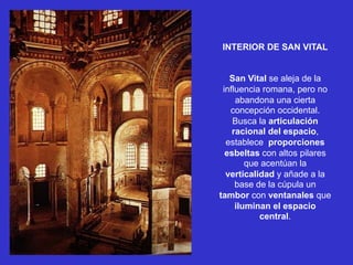 INTERIOR DE SAN VITAL
San Vital se aleja de la
influencia romana, pero no
abandona una cierta
concepción occidental.
Busca la articulación
racional del espacio,
establece proporciones
esbeltas con altos pilares
que acentúan la
verticalidad y añade a la
base de la cúpula un
tambor con ventanales que
iluminan el espacio
central.
 