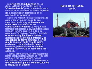 BASÍLICA DE SANTA
SOFÍA
La principal obra bizantina es, sin
duda, la Basílica de Santa Sofía en
"Constantinopla" pues, además de ser la
cumbre de su arquitectura marca la pauta
de la construcción del Imperio en el
milenio de su existencia.
Tiene una magnífica estructura pensada
para crear un interior digno de sus
creencias cristianas y se basa en los
materiales y las técnicas de
construcción romanas de los que han
formado parte hasta la división del antiguo
Imperio Romano en el 395 d.C. a la
muerte de Teodosio el Grande. En efecto,
el espacio arquitectónico romano
atiende especialmente al interior y es
concebido de forma estática, a la vez
que la solución de la cúpula sobre
pechinas, conocida desde tiempos
romanos, permite crear un amplio
espacio interior que se extiende a los
ábsides.
Cuando el Imperio bizantino desaparece
por la conquista musulmana en 1453 esta
obra, que era la admiración de sus
conquistadores, se convirtió también en el
modelo a imitar para la construcción de
la mezquita en oriente.
 
