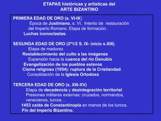 ETAPAS históricas y artísticas del
ARTE BIZANTINO
PRIMERA EDAD DE ORO (s. VI-IX)
Época de Justiniano, s. VI. Intento de restauración
del Imperio Romano. Etapa de formación.
Luchas iconoclastas.
SEGUNDA EDAD DE ORO (2ª1/2 S. IX- inicio s.XIII).
Etapa de madurez.
Restablecimiento del culto a las imágenes
Expansión hacia la cuenca del río Danubio
Evangelización de los pueblos eslavos
Cisma religioso (1054): ruptura de la Cristiandad.
Consolidación de la Iglesia Ortodoxa
TERCERA EDAD DE ORO (s. XIII-XV)
Etapa de decadencia y desintegración territorial
Presiones militares externas: cruzados, normandos,
venecianos, turcos…
1453 caída de Constantinopla en manos de los turcos.
Fin del Imperio Bizantino.
 