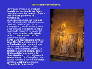Santa Sofía: conclusiones.
El inmenso ámbito que creaba la
bóveda por encima de los fieles
quería representar un único Dios y
una única fe para toda la
humanidad.
La iglesia custodiaba las reliquias
más extraordinarias del cristianismo
primitivo, desde el pozo de la
Samaritana, o los restos de la Vera
Cruz, hasta la losa donde se había
depositado el cuerpo de Jesús. Se
cree que el exterior de la iglesia
tenía un color salmón oscuro
parecido al actual.
Santa Sofía representa la síntesis
entre Oriente y Occidente. En ella
se funden las dos concepciones
del mundo y se forma un estilo
nuevo, completamente original. La
simbiosis entre la cúpula, como
símbolo del arte oriental y la
planta basilical, cuyo origen está
en Occidente. Dice la leyenda que
cuando Antemio e Isidoro terminaron
la iglesia, Justiniano exclamó:
"Salomón te he vencido".
 