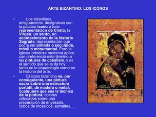 ARTE BIZANTINO: LOS ICONOS
• Los bizantinos,
antiguamente, designaban con
la palabra icono a toda
representación de Cristo, la
Virgen, un santo, un
acontecimiento de la historia
Sagrada, representación que
podía ser pintada o esculpida,
móvil o monumental. Pero la
Iglesia ortodoxa moderna aplica
con preferencia este término a
las pinturas de caballete, y es
el sentido que se le da hoy
tanto en la arqueología como en
la historia del arte.
• El icono bizantino es, por
consiguiente, una pintura
sacra sobre una estructura
portátil, de madera o metal,
cualquiera que sea la técnica
de la pintura: colores
colocados sobre una
preparación de enyesado,
cubos de mosaicos, esmaltes,...
 