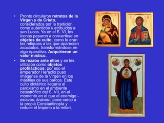 • Pronto circularon retratos de la
Virgen y de Cristo,
considerados por la tradición
como auténticos y atribuidos a
san Lucas. Ya en el S. VI, los
iconos pasaron a convertirse en
objetos de culto, como lo eran
las reliquias a las que aparecían
asociados, transformándose en
algo operativo. Adquirieron un
valor místico.
• Se rezaba ante ellos y se les
utilizaba como objetos
profilácticos. por eso el
emperador Heraclio puso
imágenes de la Virgen en los
mástiles de sus barcos. Este
culto idolátrico llegaría al
paroxismo en el ambiente
catastrófico del S. VII, en el
momento en el que el enemigo -
eslavos, árabes-, pone cerco a
la propia Constantinopla y
reduce el Imperio a la mitad.
 