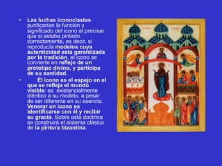• Las luchas iconoclastas
purificarían la función y
significado del icono al precisar
que si estaba pintado
correctamente, es decir, si
reproducía modelos cuya
autenticidad esta garantizada
por la tradición, el icono se
convierte en reflejo de un
prototipo divino, y participa
de su santidad.
• El icono es el espejo en el
que se refleja el mundo
visible: es existencialmente
idéntico a su modelo, a pesar
de ser diferente en su esencia.
Venerar un icono es
identificarse con él y recibir
su gracia. Sobre esta doctrina
se construirá el sistema clásico
de la pintura bizantina.
 
