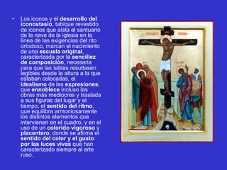 • Los iconos y el desarrollo del
iconostasio, tabique revestido
de iconos que aísla el santuario
de la nave de la iglesia en la
línea de las exigencias del rito
ortodoxo, marcan el nacimiento
de una escuela original,
caracterizada por la sencillez
de composición, necesaria
para que las tablas resultasen
legibles desde la altura a la que
estaban colocadas, el
idealismo de las expresiones,
que ennoblece incluso las
obras más mediocres y traslada
a sus figuras del lugar y el
tiempo, el sentido del ritmo,
que equilibra armoniosamente
los distintos elementos que
intervienen en el cuadro, y en el
uso de un colorido vigoroso y
placentero, donde se afirma el
sentido del color y el gusto
por las luces vivas que han
caracterizado siempre al arte
ruso.
 