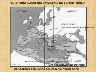 EL IMPERIO BIZANTINO: UN MILENIO DE SUPERVIVENCIA
OCCIDENTE ORIENTE
PUEBLOS ESLAVOS
ÁRABES
(EVANGELIZADOS POR LOS BIZANTINOS)
IMPERIO ROMANO DE ORIENTE
TURCOS
PROGRESIVA REDUCCIÓN DEL ESPACIO GEOGRÁFICO
 