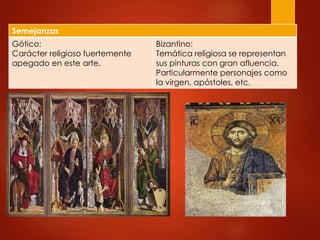 Semejanzas 
Gótico: 
Carácter religioso fuertemente 
apegado en este arte. 
Bizantino: 
Temática religiosa se representan 
sus pinturas con gran afluencia. 
Particularmente personajes como 
la virgen, apóstoles, etc. 
 