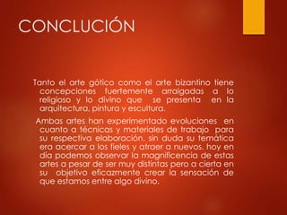 CONCLUCIÓN 
Tanto el arte gótico como el arte bizantino tiene 
concepciones fuertemente arraigadas a lo 
religioso y lo divino que se presenta en la 
arquitectura, pintura y escultura. 
Ambas artes han experimentado evoluciones en 
cuanto a técnicas y materiales de trabajo para 
su respectiva elaboración. sin duda su temática 
era acercar a los fieles y atraer a nuevos. hoy en 
día podemos observar la magnificencia de estas 
artes a pesar de ser muy distintas pero a cierta en 
su objetivo eficazmente crear la sensación de 
que estamos entre algo divino. 
