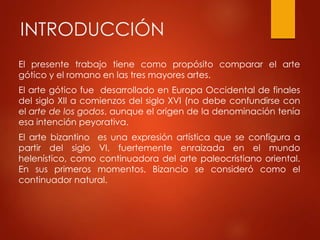 INTRODUCCIÓN 
El presente trabajo tiene como propósito comparar el arte 
gótico y el romano en las tres mayores artes. 
El arte gótico fue desarrollado en Europa Occidental de finales 
del siglo XII a comienzos del siglo XVI (no debe confundirse con 
el arte de los godos, aunque el origen de la denominación tenía 
esa intención peyorativa. 
El arte bizantino es una expresión artística que se configura a 
partir del siglo VI, fuertemente enraizada en el mundo 
helenístico, como continuadora del arte paleocristiano oriental. 
En sus primeros momentos, Bizancio se consideró como el 
continuador natural. 
 