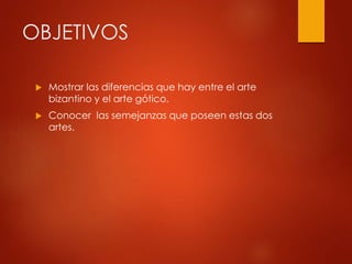 OBJETIVOS 
 Mostrar las diferencias que hay entre el arte 
bizantino y el arte gótico. 
 Conocer las semejanzas que poseen estas dos 
artes. 
 
