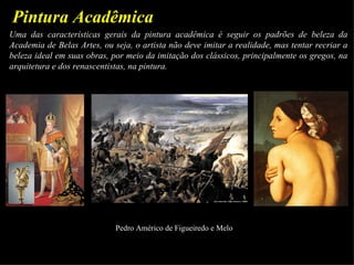 Pintura Acadêmica
Uma das características gerais da pintura acadêmica é seguir os padrões de beleza da
Academia de Belas Artes, ou seja, o artista não deve imitar a realidade, mas tentar recriar a
beleza ideal em suas obras, por meio da imitação dos clássicos, principalmente os gregos, na
arquitetura e dos renascentistas, na pintura.




                             Pedro Américo de Figueiredo e Melo
 