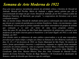 Semana de Arte Moderna de 1922
Essa arte nova aparece inicialmente através da atividade crítica e literária de Oswald de
Andrade, Menotti del Picchia, Mário de Andrade e alguns outros artistas que vão se
conscientizando do tempo em que vivem. Oswald de Andrade, já em 1912, começa a falar do
Manifesto Futurista, de Marinetti, que propõe “o compromisso da literatura com a nova
civilização técnica”.
Mas, ao mesmo tempo, Oswald de Andrade alerta para a valorização das raízes nacionais,
que devem ser o ponto de partida para os artistas brasileiros. Assim, cria movimentos, como
o Pau-Brasil, escreve para os jornais expondo suas idéias renovadores de grupos de artistas
que começam a se unir em torno de uma nova proposta estética.
Antes dos anos 20, são feitas em São Paulo duas exposições de pintura que colocam a arte
moderna de um modo concreto para os brasileiros: a de Lasar Segall, em 1913, e a de Anita
Malfatti, em 1917.
Essa divisão entre os defensores de uma estética conservadora e os de uma renovadora,
prevaleceu por muito tempo e atingiu seu clímax na Semana de Arte Moderna realizada nos
dias 13, 15 e 17 de fevereiro de 1922, no Teatro Municipal de São Paulo. No interior do
teatro, foram apresentados concertos e conferências, enquanto no saguão foram montadas
exposições de artistas plásticos, como os arquitetos Antonio Moya e George Prsyrembel, os
escultores Vítor Brecheret e W. Haerberg e os desenhistas e pintores Anita Malfatti, Di
Cavalcanti, John Graz, Martins Ribeiro, Zina Aita, João Fernando de Almeida Prado,
Ignácio da Costa Ferreira, Vicente do Rego Monteiro e Di Cavalcanti (o idealizador da
Semana e autor do desenho que ilustra a capa do catálogo).
 