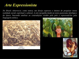 Arte Expressionista
No Brasil, observa-se, como nunca, um desejo expresso e intenso de pesquisar nossa
realidade social, espiritual e cultural. A arte mergulha fundo no tenso panorama ideológico
da época, buscando analisar as contradições vividas pelo país e representá-las pela
linguagem estética.
.
 