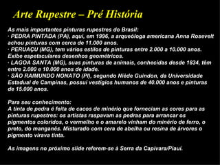 Arte Rupestre – Pré História
As mais importantes pinturas rupestres do Brasil:
· PEDRA PINTADA (PA), aqui, em 1996, a arqueóloga americana Anna Rosevelt
achou pinturas com cerca de 11.000 anos.
· PERUAÇU (MG), tem vários estilos de pinturas entre 2.000 a 10.000 anos.
Exibe espetaculares desenhos geométricos.
· LAGOA SANTA (MG), suas pinturas de animais, conhecidas desde 1834, têm
entre 2.000 e 10.000 anos de idade.
· SÃO RAIMUNDO NONATO (PI), segundo Niède Guindon, da Universidade
Estadual de Campinas, possui vestígios humanos de 40.000 anos e pinturas
de 15.000 anos.

Para seu conhecimento:
A tinta de pedra é feita de cacos de minério que forneciam as cores para as
pinturas rupestres: os artistas raspavam as pedras para arrancar os
pigmentos coloridos, o vermelho e o amarelo vinham do minério de ferro, o
preto, do manganês. Misturado com cera de abelha ou resina de árvores o
pigmento virava tinta.

As imagens no próximo slide referem-se à Serra da Capivara/Piauí.
 