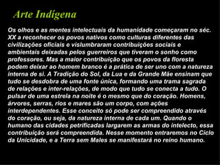 Arte Indígena
Os olhos e as mentes intelectuais da humanidade começaram no séc.
XX a reconhecer os povos nativos como culturas diferentes das
civilizações oficiais e vislumbraram contribuições sociais e
ambientais deixadas pelos guerreiros que tiveram o sonho como
professores. Mas a maior contribuição que os povos da floresta
podem deixar ao homem branco é a prática de ser uno com a natureza
interna de si. A Tradição do Sol, da Lua e da Grande Mãe ensinam que
tudo se desdobra de uma fonte única, formando uma trama sagrada
de relações e inter-relações, de modo que tudo se conecta a tudo. O
pulsar de uma estrela na noite é o mesmo que do coração. Homens,
árvores, serras, rios e mares são um corpo, com ações
interdependentes. Esse conceito só pode ser compreendido através
do coração, ou seja, da natureza interna de cada um. Quando o
humano das cidades petrificadas largarem as armas do intelecto, essa
contribuição será compreendida. Nesse momento entraremos no Ciclo
da Unicidade, e a Terra sem Males se manifestará no reino humano.
 