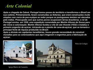 Arte Colonial
Após a chegada de Cabral, Portugal tomou posse do território e transformou o Brasil em
sua colônia. Primeiramente, foram construídas as feitorias, que eram construções muito
simples com cerca de pau-a-pique ao redor porque os portugueses temiam ser atacados
pelo índios. Preocupado com que outros povos ocupassem terras brasileiras, o rei de
Portugal enviou, em 1530, uma expedição comandada por Martim Afonso de Sousa para
dar início à colonização. Martim Afonso fundou a vila de são Vicente (1532) e instalou o
primeiro engenho de açúcar, iniciando-se o plantio de cana-de-açúcar, que se tornaria a
principal fonte de riqueza produzida no Brasil.
Após a divisão em capitanias hereditárias, houve grande necessidade de construir
moradias para os colonizadores que aqui chegaram e engenhos para a fabricação de
açúcar.


                                                                        Pátio do Colégio




     Igreja Matriz de Cananéia
 