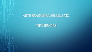 ARTE BRASILEIRA SÉCULO XIX
INFLUÊNCIAS
 