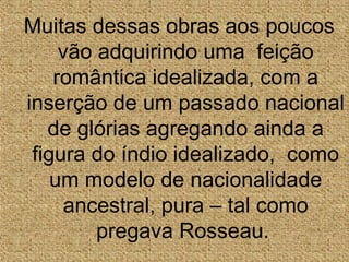 Muitas dessas obras aos poucos
vão adquirindo uma feição
romântica idealizada, com a
inserção de um passado nacional
de glórias agregando ainda a
figura do índio idealizado, como
um modelo de nacionalidade
ancestral, pura – tal como
pregava Rosseau.
 