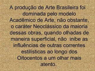 A produção de Arte Brasileira foi
dominada pelo modelo
Acadêmico de Arte, não obstante,
o caráter Neoclássico da maioria
dessas obras, quando olhadas de
maneira superficial, não inibe as
influências de outras correntes
estilísticas ao longo dos
Oitocentos a um olhar mais
atento.
 