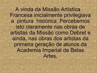 A vinda da Missão Artística
Francesa inicialmente privilegiava
a pintura histórica. Percebemos
isto claramente nas obras de
artistas da Missão como Debret e
ainda, nas obras dos artistas da
primeira geração de alunos da
Academia Imperial de Belas
Artes.
 