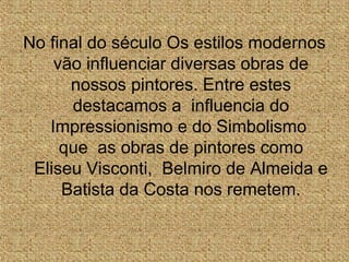 No final do século Os estilos modernos
vão influenciar diversas obras de
nossos pintores. Entre estes
destacamos a influencia do
Impressionismo e do Simbolismo
que as obras de pintores como
Eliseu Visconti, Belmiro de Almeida e
Batista da Costa nos remetem.
 