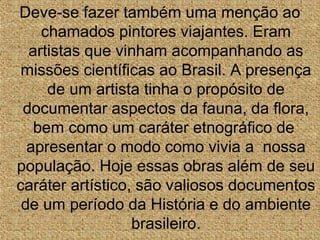 Deve-se fazer também uma menção ao
chamados pintores viajantes. Eram
artistas que vinham acompanhando as
missões científicas ao Brasil. A presença
de um artista tinha o propósito de
documentar aspectos da fauna, da flora,
bem como um caráter etnográfico de
apresentar o modo como vivia a nossa
população. Hoje essas obras além de seu
caráter artístico, são valiosos documentos
de um período da História e do ambiente
brasileiro.
 