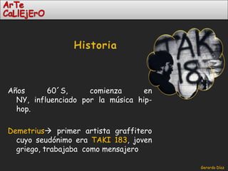 Historia Años 60´S, comienza en NY, influenciado por la música hip-hop.Demetrius primer artista graffitero cuyo seudónimo era TAKI 183, joven griego, trabajaba  como mensajero