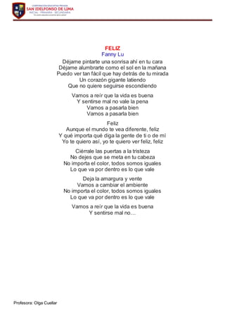 Profesora: Olga Cuellar
FELIZ
Fanny Lu
Déjame pintarte una sonrisa ahí en tu cara
Déjame alumbrarte como el sol en la mañana
Puedo ver tan fácil que hay detrás de tu mirada
Un corazón gigante latiendo
Que no quiere seguirse escondiendo
Vamos a reír que la vida es buena
Y sentirse mal no vale la pena
Vamos a pasarla bien
Vamos a pasarla bien
Feliz
Aunque el mundo te vea diferente, feliz
Y qué importa qué diga la gente de ti o de mí
Yo te quiero así, yo te quiero ver feliz, feliz
Ciérrale las puertas a la tristeza
No dejes que se meta en tu cabeza
No importa el color, todos somos iguales
Lo que va por dentro es lo que vale
Deja la amargura y vente
Vamos a cambiar el ambiente
No importa el color, todos somos iguales
Lo que va por dentro es lo que vale
Vamos a reír que la vida es buena
Y sentirse mal no…
 