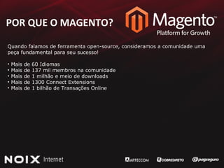 POR QUE O MAGENTO ? Quando falamos de ferramenta open-source, consideramos a comunidade uma  peça fundamental para seu sucesso! Mais de 60 Idiomas Mais de 137 mil membros na comunidade Mais de 1 milhão e meio de downloads Mais de 1300 Connect Extensions Mais de 1 bilhão de Transações Online 