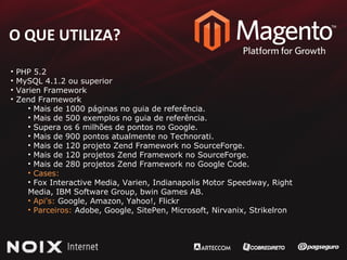 O QUE UTILIZA? PHP 5.2 MySQL 4.1.2 ou superior Varien Framework Zend Framework Mais de 1000 páginas no guia de referência. Mais de 500 exemplos no guia de referência. Supera os 6 milhões de pontos no Google. Mais de 900 pontos atualmente no Technorati. Mais de 120 projeto Zend Framework no SourceForge. Mais de 120 projetos Zend Framework no SourceForge. Mais de 280 projetos Zend Framework no Google Code. Cases:  Fox Interactive Media, Varien, Indianapolis Motor Speedway, Right  Media, IBM Software Group, bwin Games AB.  Api's:  Google, Amazon, Yahoo!, Flickr Parceiros:  Adobe, Google, SitePen, Microsoft, Nirvanix, Strikelron 