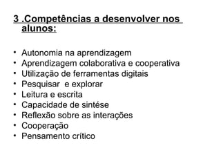 3 .Competências a desenvolver nos
alunos:
• Autonomia na aprendizagem
• Aprendizagem colaborativa e cooperativa
• Utilização de ferramentas digitais
• Pesquisar e explorar
• Leitura e escrita
• Capacidade de sintése
• Reflexão sobre as interações
• Cooperação
• Pensamento crítico
 
 