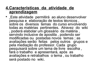4.Características da atividade de
aprendizagem
• Este atividade permitirá ao aluno desenvolver
pesquisa e elaboração de textos técnicos ,
sobre os diversos temas do curso envolvendo
todas as matérias pertinentes. Atravez do wiki
, poderá elabolar um glossário da matéria ,
servindo inclusive de apostila , podendo ser
modificadas ou postadas novos temas ; as
avaliações serão feitas pelos outros grupos e
pela mediação do professor. Cada grupo
pesquisará sobre um tema de livre escolha ,
fará o trabalho e apresentará, após as
avaliações e retrabalhos o tema , ou trabalho
será postado no wiki.
 