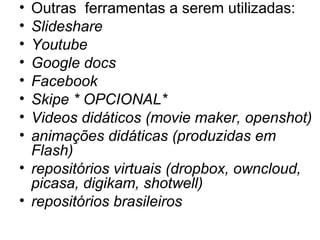 • Outras ferramentas a serem utilizadas:
• Slideshare
• Youtube
• Google docs
• Facebook
• Skipe * OPCIONAL*
• Videos didáticos (movie maker, openshot)
• animações didáticas (produzidas em
Flash)
• repositórios virtuais (dropbox, owncloud,
picasa, digikam, shotwell)
• repositórios brasileiros
 