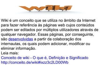 Wiki é um conceito que se utiliza no âmbito da Internet
para fazer referência às páginas web cujos conteúdos
podem ser editados por múltiplos utilizadores através de
qualquer navegador. Essas páginas, por conseguinte,
são desenvolvidas a partir da colaboração dos
internautas, os quais podem adicionar, modificar ou
eliminar informação.
Leia mais:
Conceito de wiki - O que é, Definição e Significado
http://conceito.de/wiki#ixzz3c2LD00Wb
 