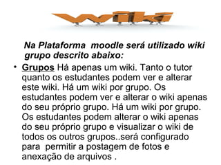 Na Plataforma moodle será utilizado wiki
grupo descrito abaixo:
• Grupos Há apenas um wiki. Tanto o tutor
quanto os estudantes podem ver e alterar
este wiki. Há um wiki por grupo. Os
estudantes podem ver e alterar o wiki apenas
do seu próprio grupo. Há um wiki por grupo.
Os estudantes podem alterar o wiki apenas
do seu próprio grupo e visualizar o wiki de
todos os outros grupos..será configurado
para permitir a postagem de fotos e
anexação de arquivos .
 