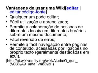 Vantagens de usar uma Wiki[editar |
editar código-fonte]
• Qualquer um pode editar;
• Fácil utilização e aprendizado;
• Permite a colaboração de pessoas de
diferentes locais em diferentes horários
sobre um mesmo documento;
• Fácil reversão de erros;
• Permite a fácil navegação entre páginas
de conteúdo, acessadas por ligações no
próprio texto (geralmente destacadas em
azul).
(http://pt.wikiversity.org/wiki/Ajuda:O_que_
%C3%A9_uma_Wiki%3F)
 