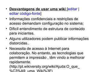 • Desvantagens de usar uma wiki [editar | 
editar código-fonte]
• Informações confidenciais e restrições de 
acesso demandam configuração no sistema;
• Dificíl entendimento de estrutura de conteúdo 
para iniciantes.
• Alguns utilizadores podem publicar informações 
distorcidas..
• Necessita de acesso à Internet para 
colaboração. No entanto, as tecnologias que 
permitem a impressão , têm vindo a melhorar 
rapidamente.
(http://pt.wikiversity.org/wiki/Ajuda:O_que_
 