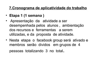 7.Cronograma de aplicatividade do trabalho
• Etapa 1 (1 semana )
•  Apresentação  da   atividade a ser 
desempenhada pelos  alunos ,  ambientação 
dos recursos e  ferramentas   a serem 
utilizadas, e da  proposta  de atividade.
• Nesta  etapa  o  facebook group será  ativado e 
membros  serão  dividos   em grupos de  4  
pessoas  totalizando  3  no  total.
 
