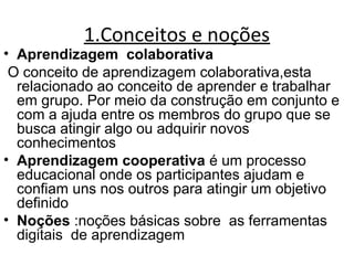 1.Conceitos e noções
• Aprendizagem colaborativa
O conceito de aprendizagem colaborativa,esta
relacionado ao conceito de aprender e trabalhar
em grupo. Por meio da construção em conjunto e
com a ajuda entre os membros do grupo que se
busca atingir algo ou adquirir novos
conhecimentos
• Aprendizagem cooperativa é um processo
educacional onde os participantes ajudam e
confiam uns nos outros para atingir um objetivo
definido
• Noções :noções básicas sobre as ferramentas
digitais de aprendizagem
 