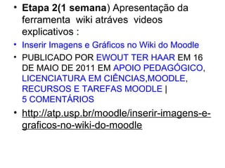 • Etapa 2(1 semana) Apresentação da 
ferramenta  wiki atráves  videos  
explicativos :
• Inserir Imagens e Gráficos no Wiki do Moodle
• PUBLICADO POR EWOUT TER HAAR EM 16 
DE MAIO DE 2011 EM APOIO PEDAGÓGICO, 
LICENCIATURA EM CIÊNCIAS,MOODLE, 
RECURSOS E TAREFAS MOODLE | 
5 COMENTÁRIOS
• http://atp.usp.br/moodle/inserir-imagens-e-
graficos-no-wiki-do-moodle
 
