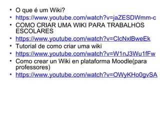 • O que é um Wiki?
• https://www.youtube.com/watch?v=jaZESDWmm-c
• COMO CRIAR UMA WIKI PARA TRABALHOS 
ESCOLARES
• https://www.youtube.com/watch?v=ClcNxlBweEk
• Tutorial de como criar uma wiki
• https://www.youtube.com/watch?v=W1nJ3Wu1fFw
• Como crear un Wiki en plataforma Moodle(para 
professores)
• https://www.youtube.com/watch?v=OWyKHo0gvSA
 