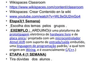 • Wikispaces Classroom
• https://www.wikispaces.com/content/classroom
• Wikispaces: Crear Contenido en la wiki
• www.youtube.com/watch?v=WL9xGU2mGo4
• Etapa3(1 Semana)
• Escolha dos temas  pelos   grupos .
• EXEMPLO : ARDUINO(é uma plataforma de
prototipagem eletrônica de hardware livre e de
placa única,6
projetada com um microcontrolador
Atmel AVR com suporte de entrada/saída embutido,
uma linguagem de programação padrão,7
a qual tem
origem em Wiring, e é essencialmente C/C++.)
• ETAPA 4 (1 SEMANA)
• Tira dúvidas   dos  alunos .
 