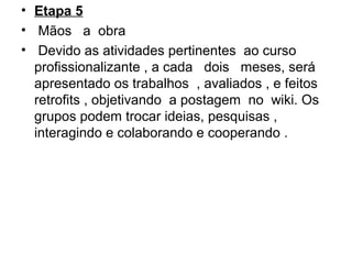 • Etapa 5
•  Mãos   a  obra 
•  Devido as atividades pertinentes  ao curso 
profissionalizante , a cada   dois   meses, será  
apresentado os trabalhos  , avaliados , e feitos  
retrofits , objetivando  a postagem  no  wiki. Os 
grupos podem trocar ideias, pesquisas , 
interagindo e colaborando e cooperando .
 