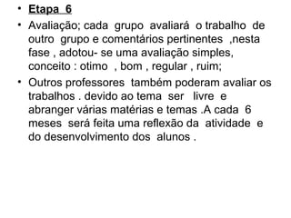 • Etapa 6
• Avaliação; cada grupo avaliará o trabalho de
outro grupo e comentários pertinentes ,nesta
fase , adotou- se uma avaliação simples,
conceito : otimo , bom , regular , ruim;
• Outros professores também poderam avaliar os
trabalhos . devido ao tema ser livre e
abranger várias matérias e temas .A cada 6
meses será feita uma reflexão da atividade e
do desenvolvimento dos alunos .
 